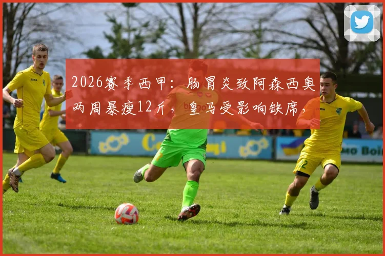 2026赛季西甲：肠胃炎致阿森西奥两周暴瘦12斤，皇马受影响缺席，球员康复与体重管理全解析