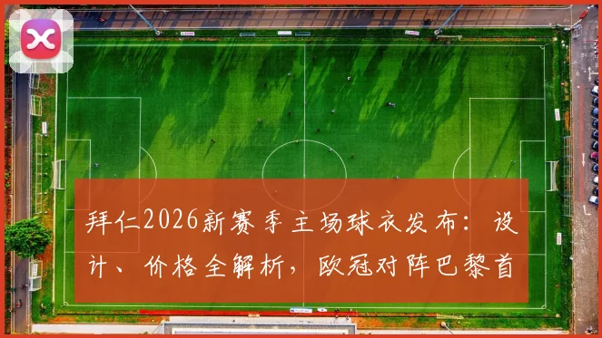 拜仁2026新赛季主场球衣发布：设计、价格全解析，欧冠对阵巴黎首秀前瞻