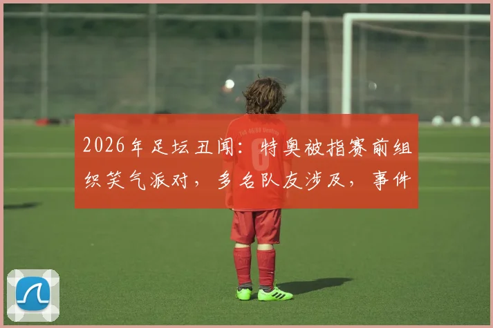 2026年足坛丑闻：特奥被指赛前组织笑气派对，多名队友涉及，事件后续与球员自律讨论