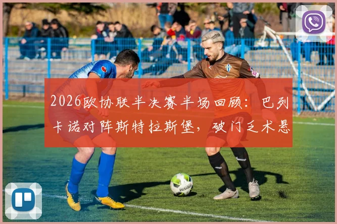 2026欧协联半决赛半场回顾:巴列卡诺对阵斯特拉斯堡,破门乏术悬念留至下半场