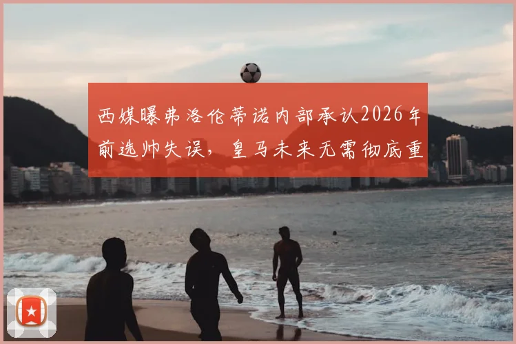西媒曝弗洛伦蒂诺内部承认2026年前选帅失误,皇马未来无需彻底重建,阵容调整方向解析