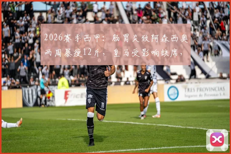 2026赛季西甲：肠胃炎致阿森西奥两周暴瘦12斤，皇马受影响缺席，球员康复与体重管理全解析