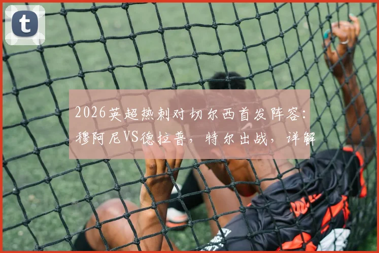 2026英超热刺对切尔西首发阵容：穆阿尼VS德拉普，特尔出战，详解赢球保级关键战