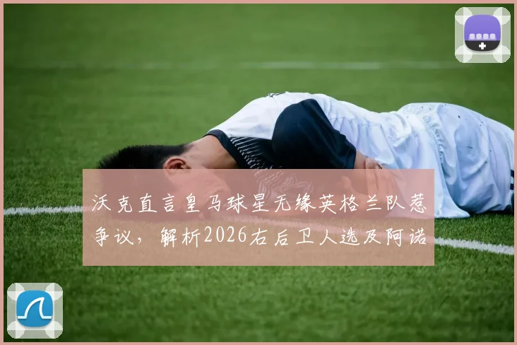 沃克直言皇马球星无缘英格兰队惹争议，解析2026右后卫人选及阿诺德核心优势