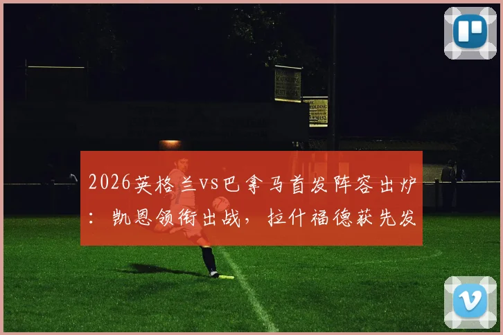 2026英格兰vs巴拿马首发阵容出炉:凯恩领衔出战,拉什福德获先发,赖斯替补待命
