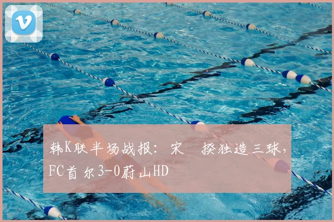 韩K联半场战报:宋旻揆独造三球,FC首尔3-0蔚山HD
