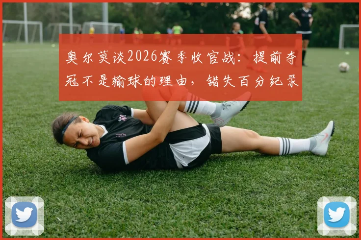 奥尔莫谈2026赛季收官战：提前夺冠不是输球的理由，错失百分纪录最感遗憾