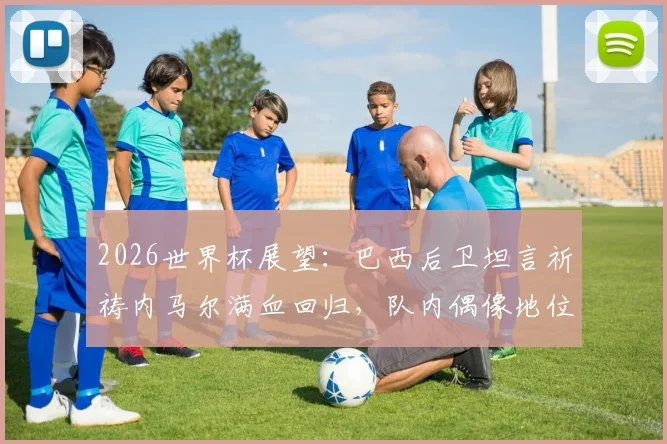 2026世界杯展望：巴西后卫坦言祈祷内马尔满血回归，队内偶像地位无可替代