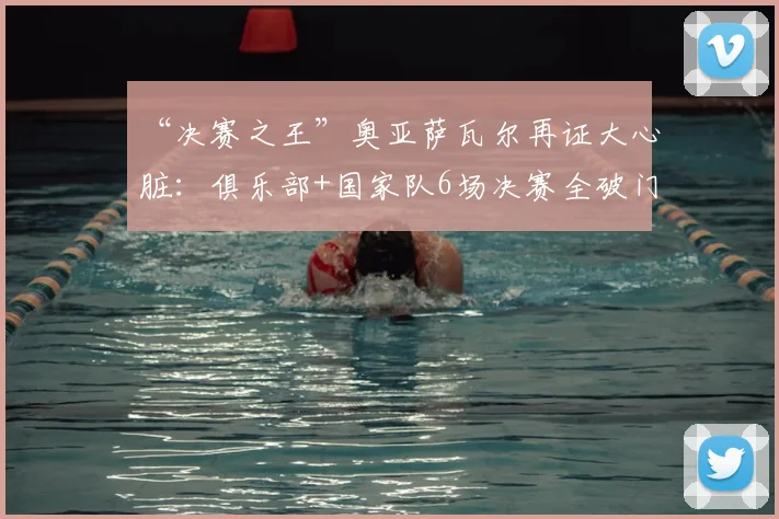 “决赛之王”奥亚萨瓦尔再证大心脏：俱乐部+国家队6场决赛全破门，2026年他如何做到？