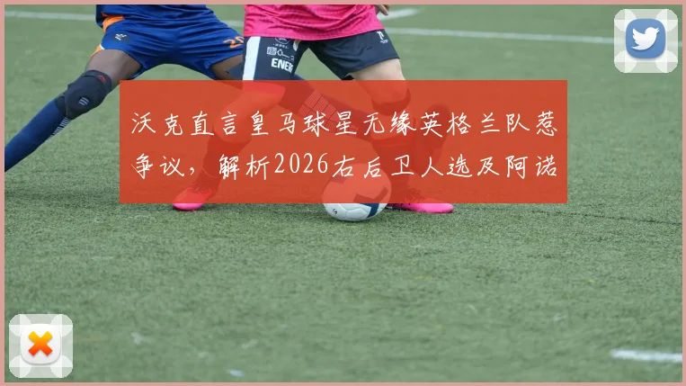 沃克直言皇马球星无缘英格兰队惹争议，解析2026右后卫人选及阿诺德核心优势