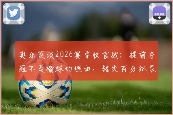 奥尔莫谈2026赛季收官战:提前夺冠不是输球的理由,错失百分纪录最感遗憾