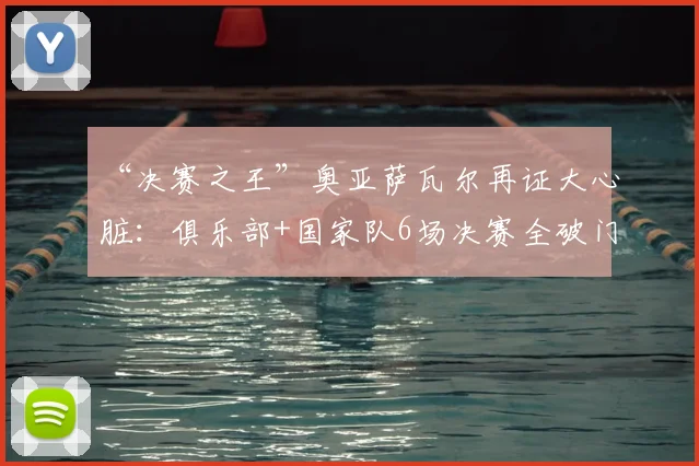 “决赛之王”奥亚萨瓦尔再证大心脏:俱乐部+国家队6场决赛全破门,2026年他如何做到?