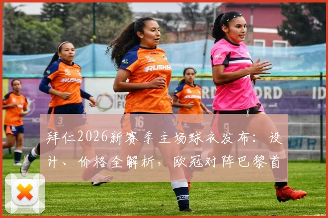 拜仁2026新赛季主场球衣发布:设计、价格全解析,欧冠对阵巴黎首秀前瞻